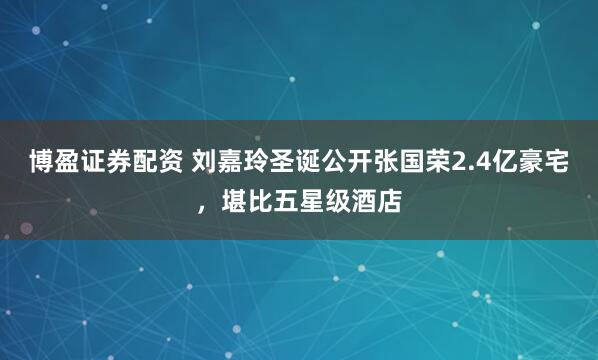 博盈证券配资 刘嘉玲圣诞公开张国荣2.4亿豪宅，堪比五星级酒店
