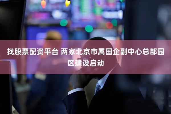 找股票配资平台 两家北京市属国企副中心总部园区建设启动