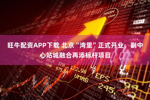 旺牛配资APP下载 北京“湾里”正式开业，副中心站城融合再添标杆项目