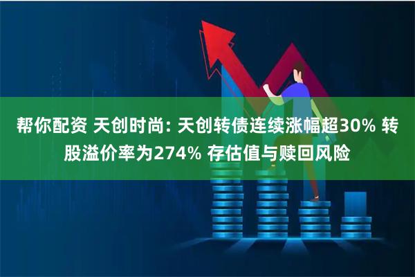帮你配资 天创时尚: 天创转债连续涨幅超30% 转股溢价率为274% 存估值与赎回风险