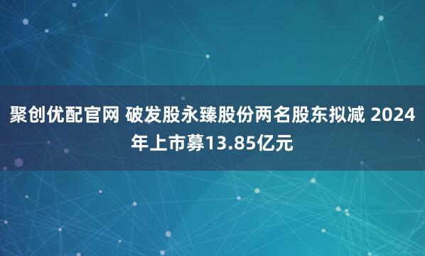 聚创优配官网 破发股永臻股份两名股东拟减 2024年上市募13.85亿元