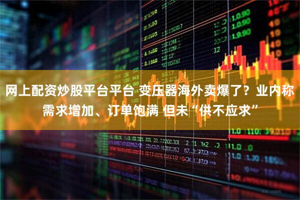 网上配资炒股平台平台 变压器海外卖爆了？业内称需求增加、订单饱满 但未“供不应求”