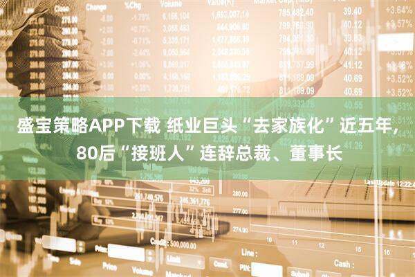 盛宝策略APP下载 纸业巨头“去家族化”近五年, 80后“接班人”连辞总裁、董事长