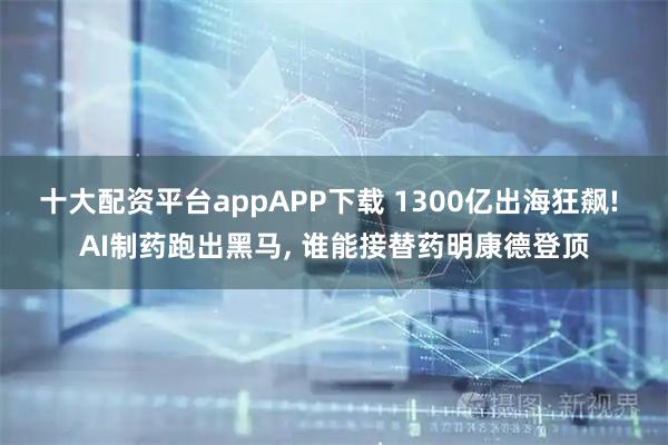 十大配资平台appAPP下载 1300亿出海狂飙! AI制药跑出黑马, 谁能接替药明康德登顶