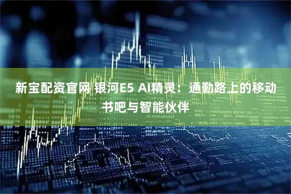新宝配资官网 银河E5 AI精灵：通勤路上的移动书吧与智能伙伴