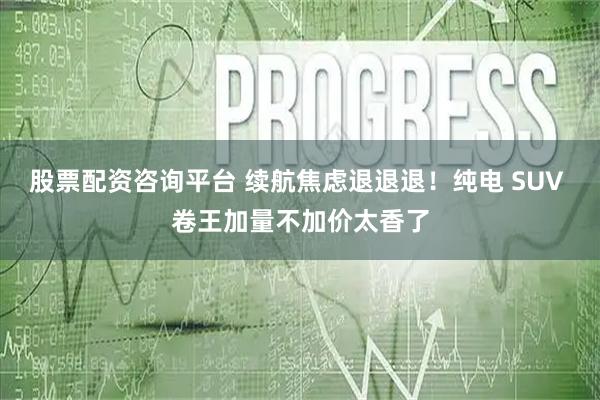 股票配资咨询平台 续航焦虑退退退！纯电 SUV 卷王加量不加价太香了
