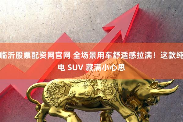 临沂股票配资网官网 全场景用车舒适感拉满！这款纯电 SUV 藏满小心思