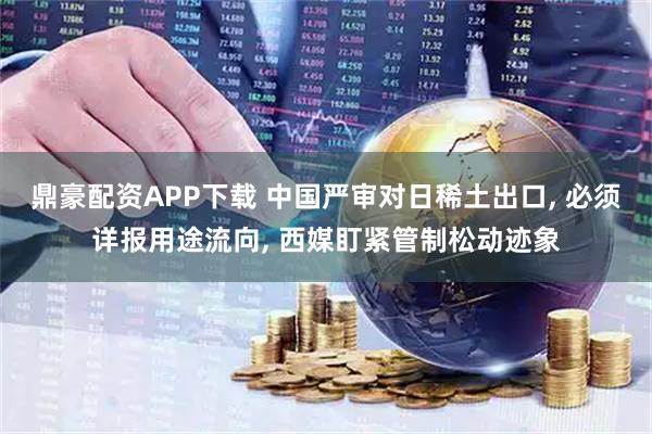 鼎豪配资APP下载 中国严审对日稀土出口, 必须详报用途流向, 西媒盯紧管制松动迹象
