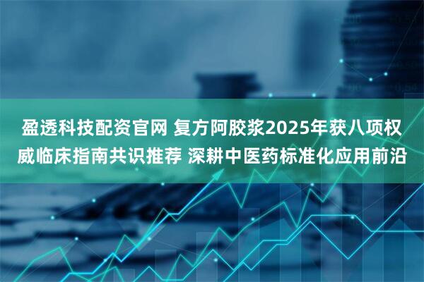 盈透科技配资官网 复方阿胶浆2025年获八项权威临床指南共识推荐 深耕中医药标准化应用前沿