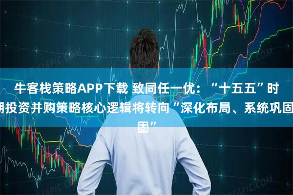 牛客栈策略APP下载 致同任一优：“十五五”时期投资并购策略核心逻辑将转向“深化布局、系统巩固”