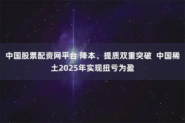 中国股票配资网平台 降本、提质双重突破  中国稀土2025年实现扭亏为盈