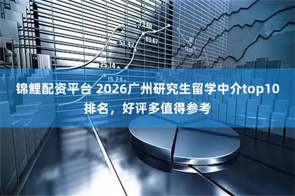 锦鲤配资平台 2026广州研究生留学中介top10排名，好评多值得参考