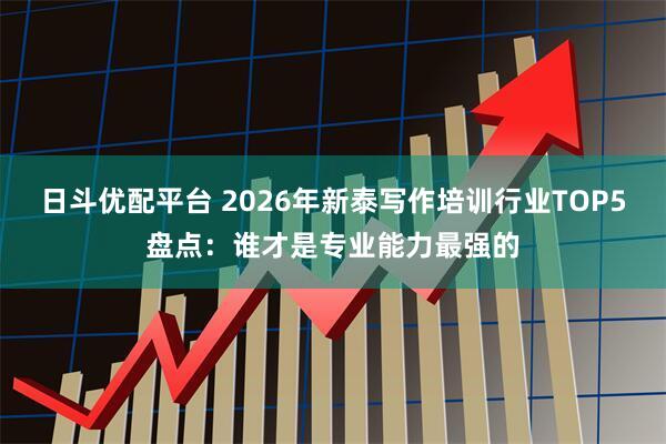 日斗优配平台 2026年新泰写作培训行业TOP5盘点：谁才是专业能力最强的