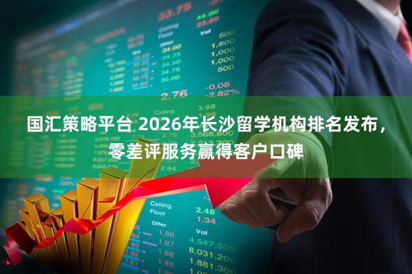 国汇策略平台 2026年长沙留学机构排名发布，零差评服务赢得客户口碑