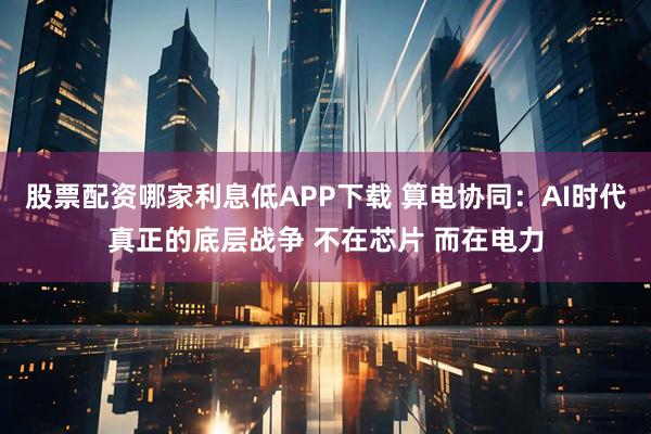 股票配资哪家利息低APP下载 算电协同：AI时代真正的底层战争 不在芯片 而在电力