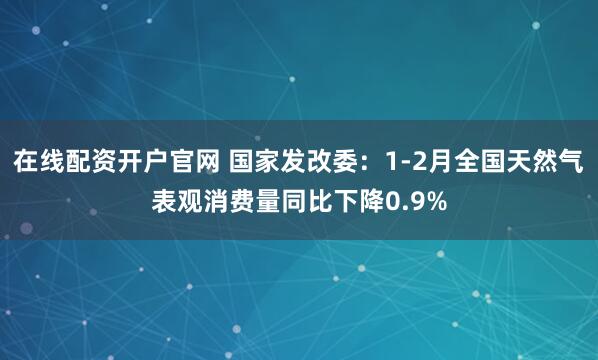 在线配资开户官网 国家发改委：1-2月全国天然气表观消费量同比下降0.9%