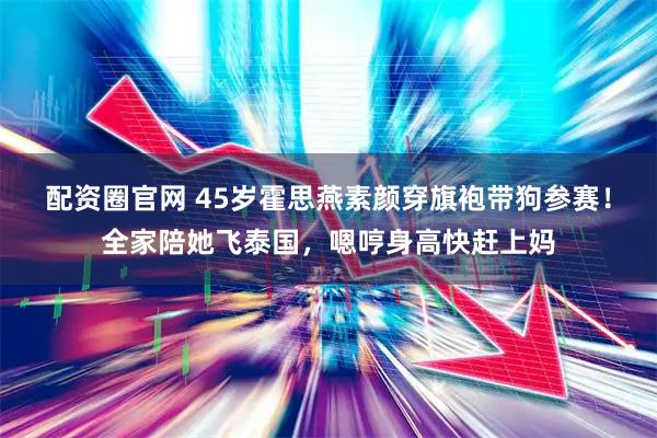 配资圈官网 45岁霍思燕素颜穿旗袍带狗参赛！全家陪她飞泰国，嗯哼身高快赶上妈