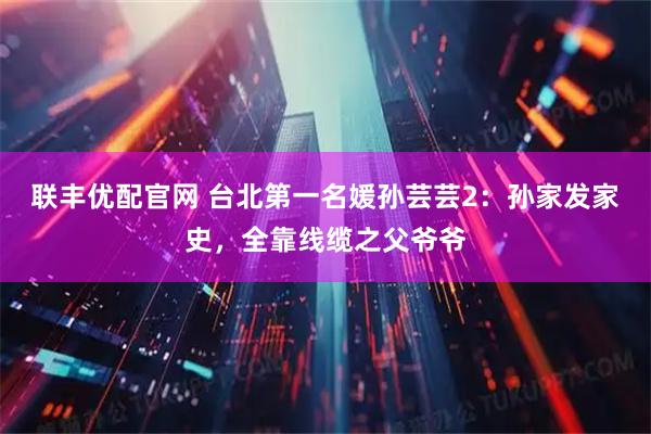 联丰优配官网 台北第一名媛孙芸芸2：孙家发家史，全靠线缆之父爷爷