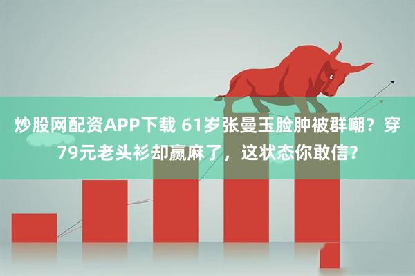 炒股网配资APP下载 61岁张曼玉脸肿被群嘲？穿79元老头衫却赢麻了，这状态你敢信？