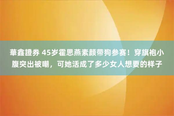 華鑫證券 45岁霍思燕素颜带狗参赛！穿旗袍小腹突出被嘲，可她活成了多少女人想要的样子