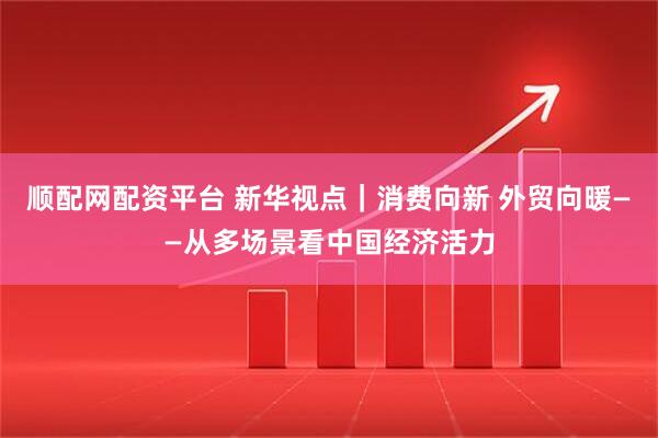 顺配网配资平台 新华视点｜消费向新 外贸向暖——从多场景看中国经济活力