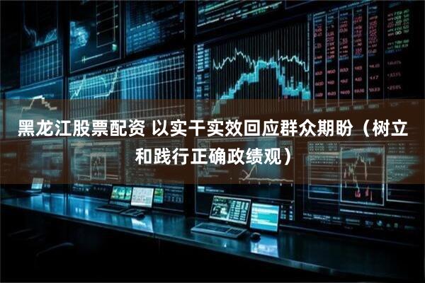 黑龙江股票配资 以实干实效回应群众期盼（树立和践行正确政绩观）