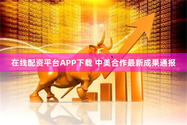 在线配资平台APP下载 中美合作最新成果通报