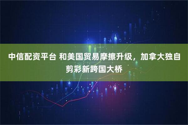 中信配资平台 和美国贸易摩擦升级，加拿大独自剪彩新跨国大桥