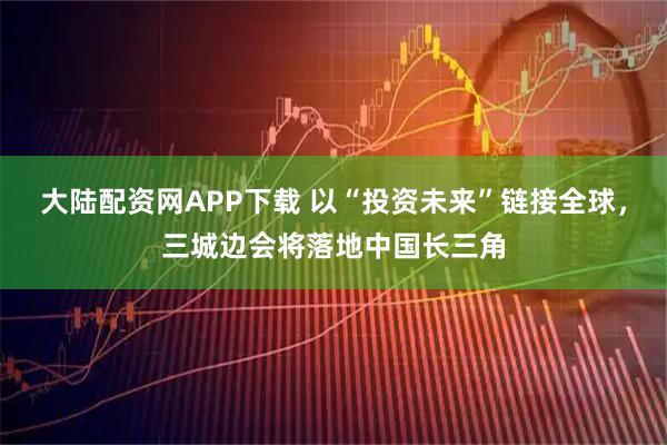 大陆配资网APP下载 以“投资未来”链接全球，三城边会将落地中国长三角